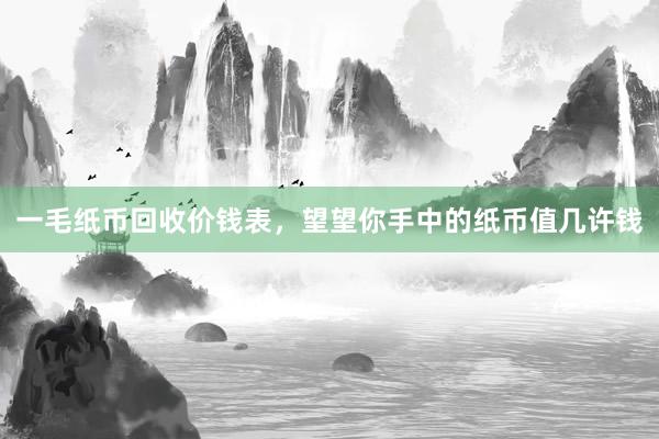 一毛纸币回收价钱表，望望你手中的纸币值几许钱